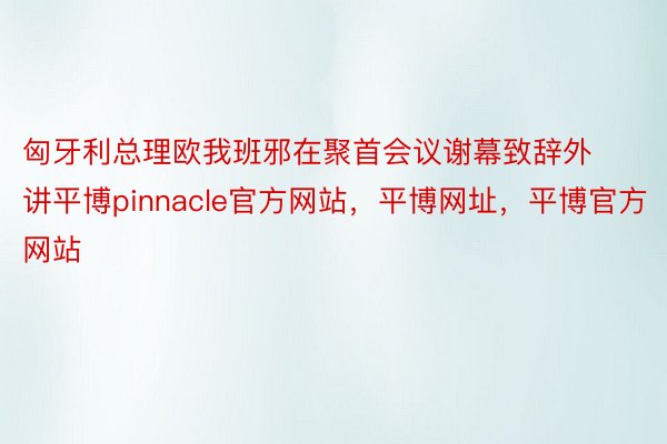 匈牙利总理欧我班邪在聚首会议谢幕致辞外讲平博pinnacle官方网站，平博网址，平博官方网站