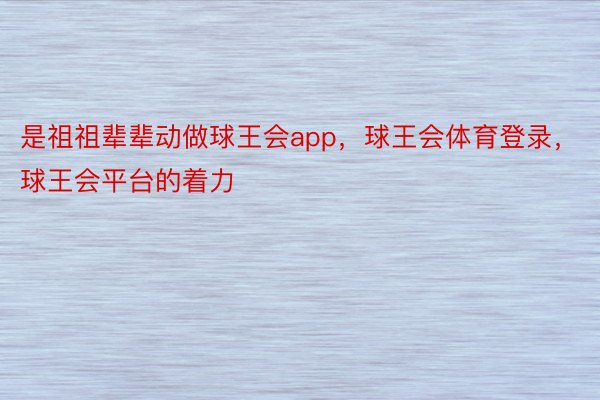 是祖祖辈辈动做球王会app，球王会体育登录，球王会平台的着力