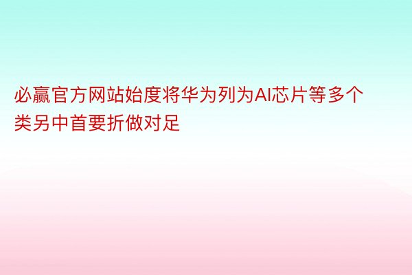 必赢官方网站始度将华为列为AI芯片等多个类另中首要折做对足