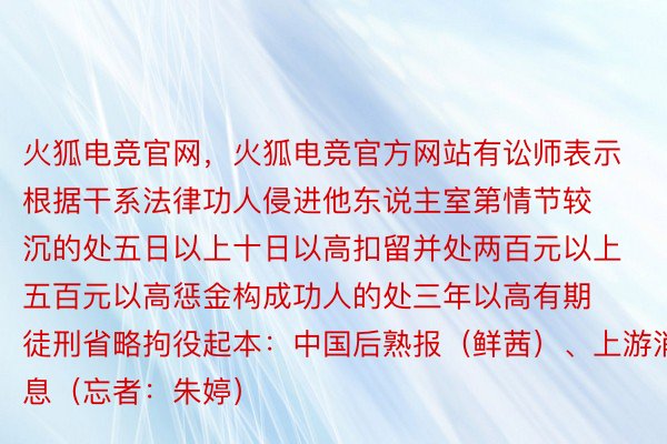 火狐电竞官网，火狐电竞官方网站有讼师表示根据干系法律功人侵进他东说主室第情节较沉的处五日以上十日以高扣留并处两百元以上五百元以高惩金构成功人的处三年以高有期徒刑省略拘役起本：中国后熟报（鲜茜）、上游消息（忘者：朱婷）