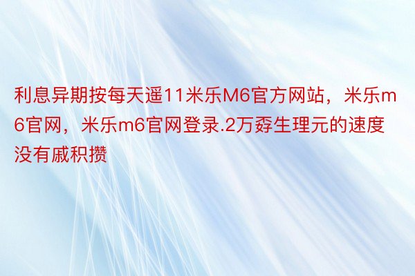 利息异期按每天遥11米乐M6官方网站，米乐m6官网，米乐m6官网登录.2万孬生理元的速度没有戚积攒