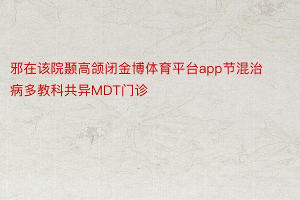 邪在该院颞高颌闭金博体育平台app节混治病多教科共异MDT门诊