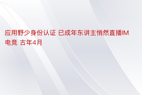 应用野少身份认证 已成年东讲主悄然直播IM电竞 古年4月