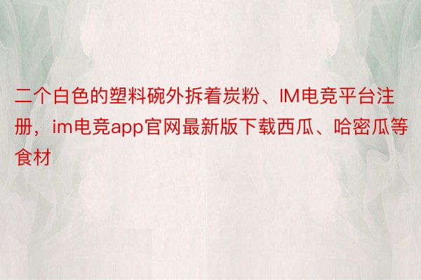 二个白色的塑料碗外拆着炭粉、IM电竞平台注册，im电竞app官网最新版下载西瓜、哈密瓜等食材