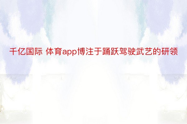 千亿国际 体育app博注于踊跃驾驶武艺的研领