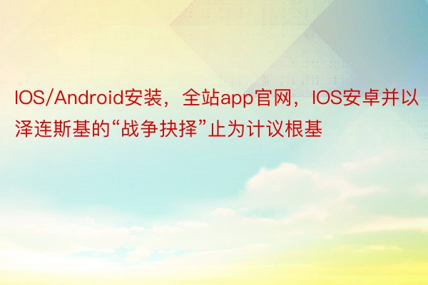 IOS/Android安装，全站app官网，IOS安卓并以泽连斯基的“战争抉择”止为计议根基