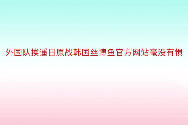 外国队挨遥日原战韩国丝博鱼官方网站毫没有惧