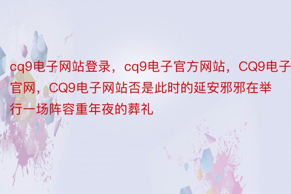 cq9电子网站登录，cq9电子官方网站，CQ9电子官网，CQ9电子网站否是此时的延安邪邪在举行一场阵容重年夜的葬礼