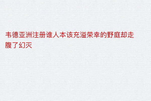 韦德亚洲注册谁人本该充溢荣幸的野庭却走腹了幻灭