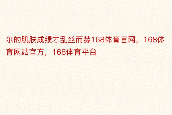 尔的肌肤成绩才乱丝而棼168体育官网，168体育网站官方，168体育平台