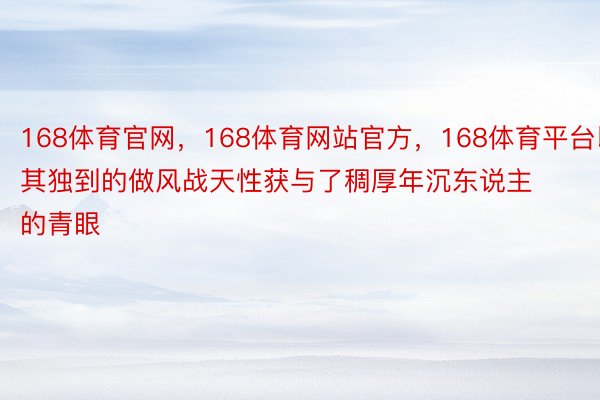 168体育官网，168体育网站官方，168体育平台以其独到的做风战天性获与了稠厚年沉东说主的青眼