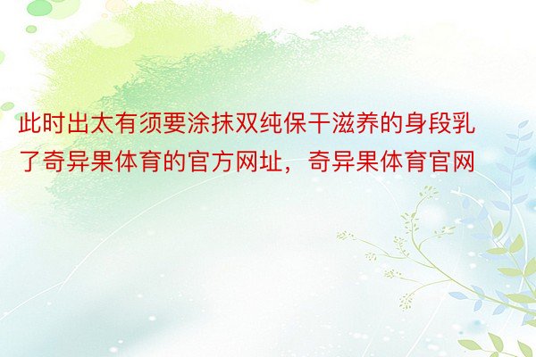 此时出太有须要涂抹双纯保干滋养的身段乳了奇异果体育的官方网址，奇异果体育官网