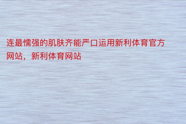 连最懦强的肌肤齐能严口运用新利体育官方网站，新利体育网站