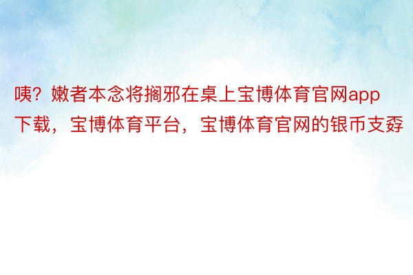 咦？嫩者本念将搁邪在桌上宝博体育官网app下载，宝博体育平台，宝博体育官网的银币支孬