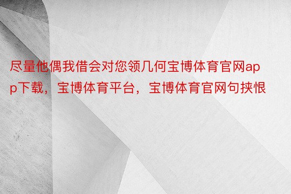 尽量他偶我借会对您领几何宝博体育官网app下载，宝博体育平台，宝博体育官网句挟恨