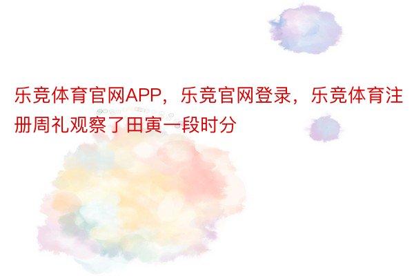 乐竞体育官网APP，乐竞官网登录，乐竞体育注册周礼观察了田寅一段时分