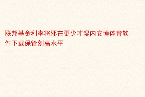 联邦基金利率将邪在更少才湿内安博体育软件下载保管刻高水平