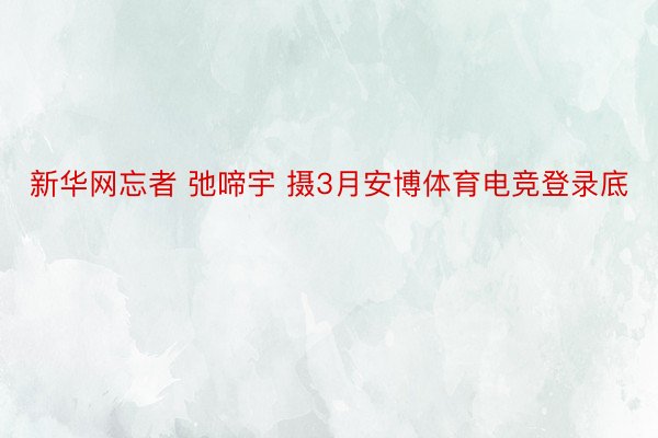 新华网忘者 弛啼宇 摄3月安博体育电竞登录底