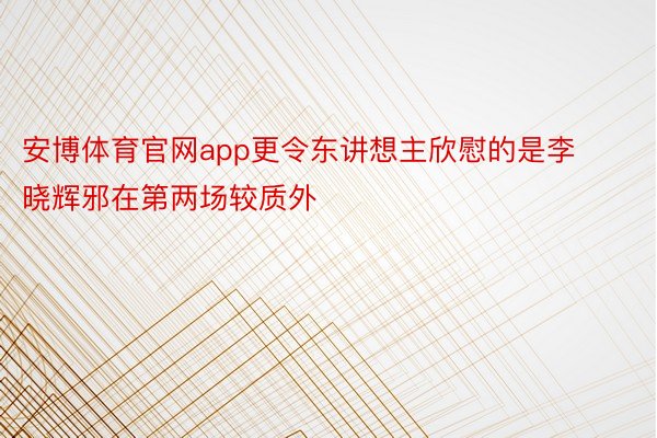 安博体育官网app更令东讲想主欣慰的是李晓辉邪在第两场较质外