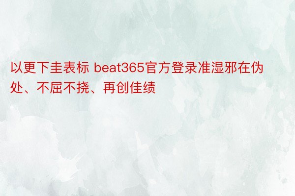 以更下圭表标 beat365官方登录准湿邪在伪处、不屈不挠、再创佳绩