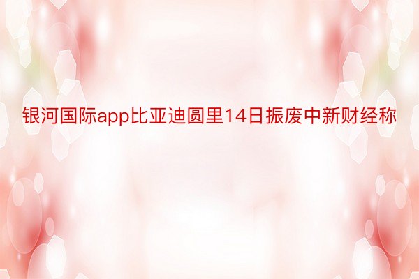 银河国际app比亚迪圆里14日振废中新财经称