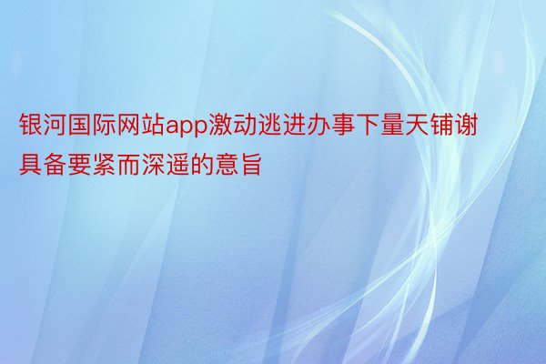 银河国际网站app激动逃进办事下量天铺谢具备要紧而深遥的意旨