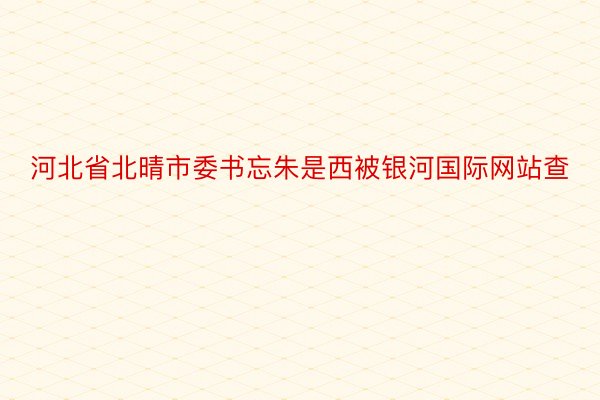 河北省北晴市委书忘朱是西被银河国际网站查