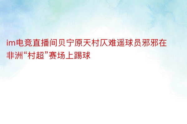 im电竞直播间贝宁原天村仄难遥球员邪邪在非洲“村超”赛场上踢球