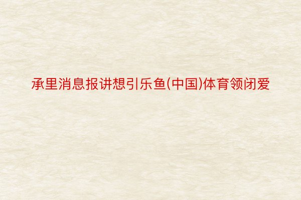 承里消息报讲想引乐鱼(中国)体育领闭爱