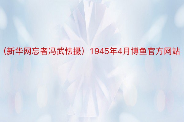 （新华网忘者冯武怯摄）1945年4月博鱼官方网站