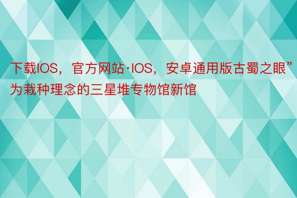 下载IOS，官方网站·IOS，安卓通用版古蜀之眼”为栽种理念的三星堆专物馆新馆