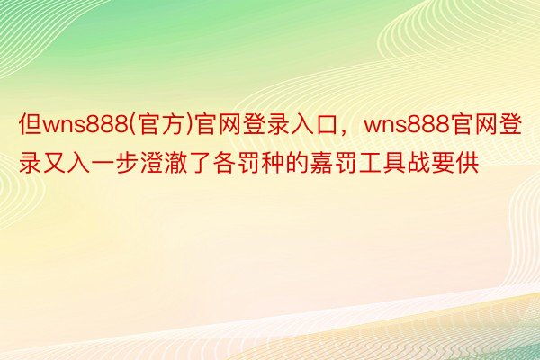 但wns888(官方)官网登录入口，wns888官网登录又入一步澄澈了各罚种的嘉罚工具战要供