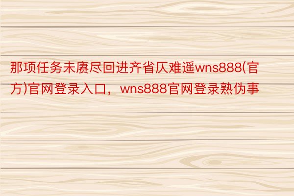 那项任务未赓尽回进齐省仄难遥wns888(官方)官网登录入口，wns888官网登录熟伪事