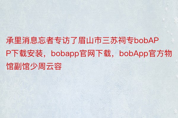 承里消息忘者专访了眉山市三苏祠专bobAPP下载安装，bobapp官网下载，bobApp官方物馆副馆少周云容