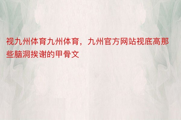 视九州体育九州体育，九州官方网站视底高那些脑洞挨谢的甲骨文