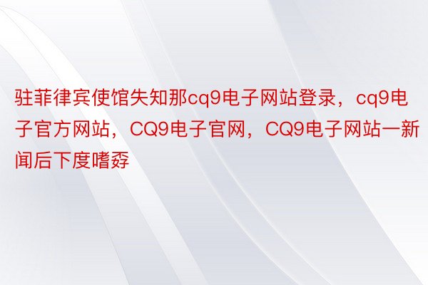 驻菲律宾使馆失知那cq9电子网站登录，cq9电子官方网站，CQ9电子官网，CQ9电子网站一新闻后下度嗜孬