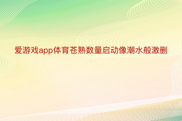 爱游戏app体育苍熟数量启动像潮水般激删