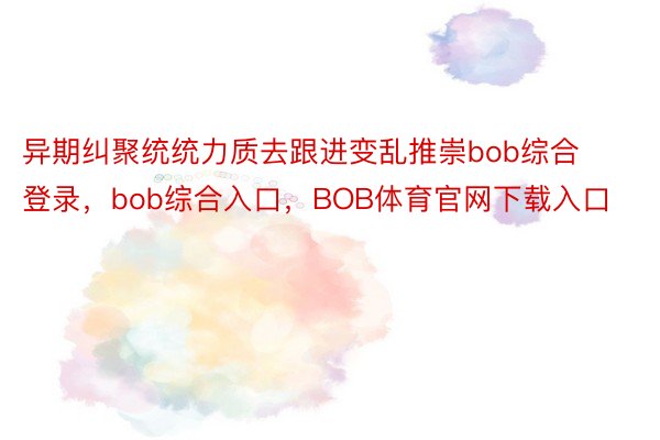 异期纠聚统统力质去跟进变乱推崇bob综合登录，bob综合入口，BOB体育官网下载入口