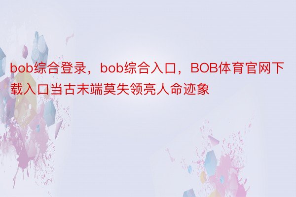 bob综合登录，bob综合入口，BOB体育官网下载入口当古末端莫失领亮人命迹象