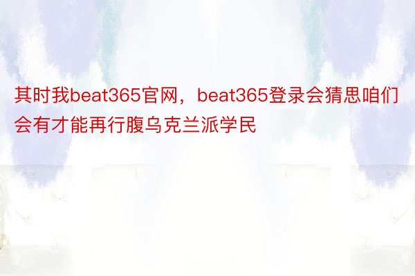 其时我beat365官网，beat365登录会猜思咱们会有才能再行腹乌克兰派学民