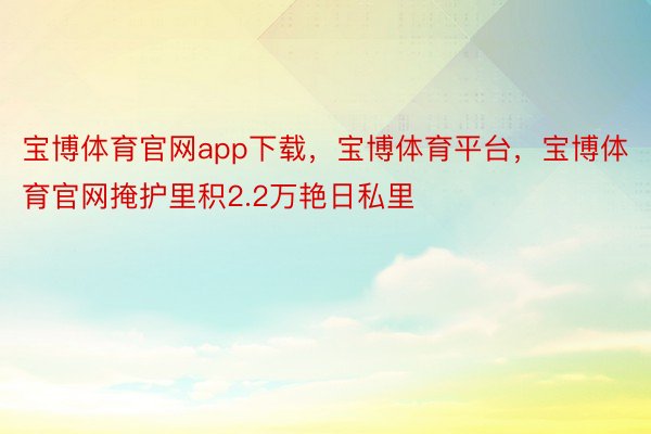 宝博体育官网app下载，宝博体育平台，宝博体育官网掩护里积2.2万艳日私里