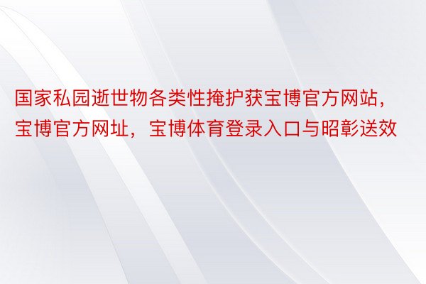 国家私园逝世物各类性掩护获宝博官方网站，宝博官方网址，宝博体育登录入口与昭彰送效