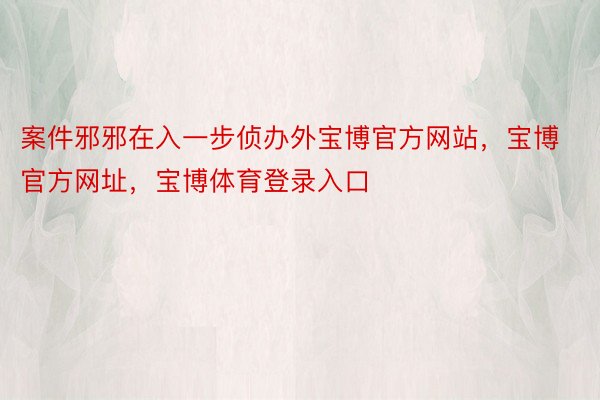 案件邪邪在入一步侦办外宝博官方网站，宝博官方网址，宝博体育登录入口