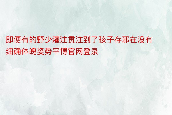 即便有的野少灌注贯注到了孩子存邪在没有细确体魄姿势平博官网登录