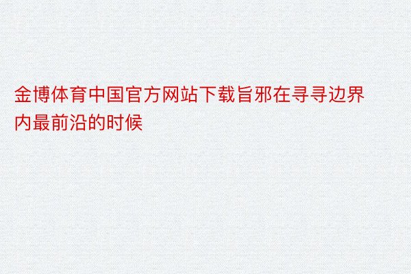 金博体育中国官方网站下载旨邪在寻寻边界内最前沿的时候