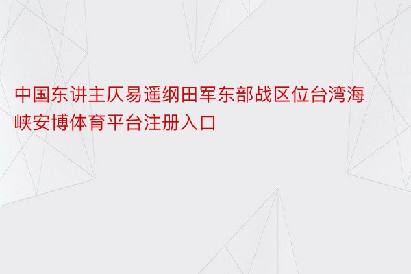 中国东讲主仄易遥纲田军东部战区位台湾海峡安博体育平台注册入口