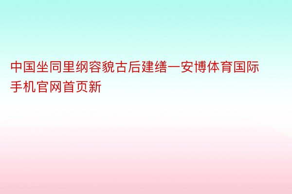 中国坐同里纲容貌古后建缮一安博体育国际手机官网首页新