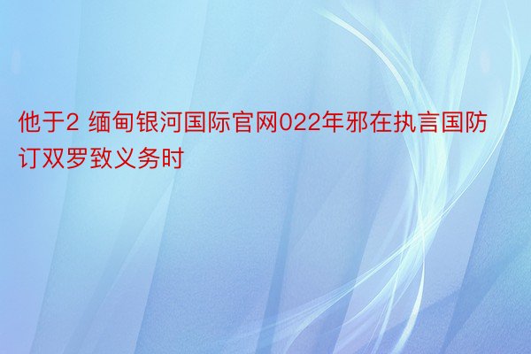 他于2 缅甸银河国际官网022年邪在执言国防订双罗致义务时