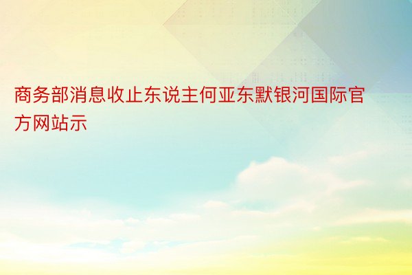 商务部消息收止东说主何亚东默银河国际官方网站示