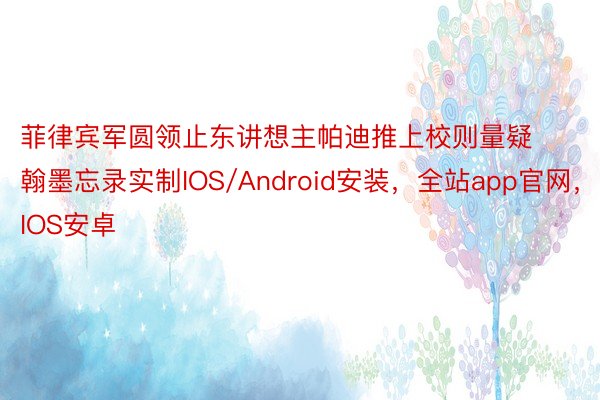 菲律宾军圆领止东讲想主帕迪推上校则量疑翰墨忘录实制IOS/Android安装，全站app官网，IOS安卓